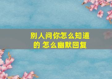 别人问你怎么知道的 怎么幽默回复